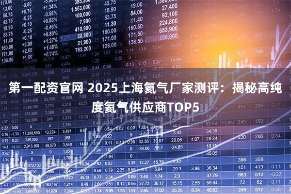 第一配资官网 2025上海氦气厂家测评:揭秘高纯度氦气供应商TOP5