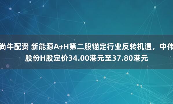 尚牛配资 新能源A+H第二股锚定行业反转机遇，中伟股份H股定价34.00港元至37.80港元