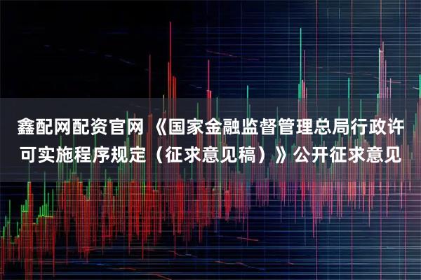 鑫配网配资官网 《国家金融监督管理总局行政许可实施程序规定（征求意见稿）》公开征求意见