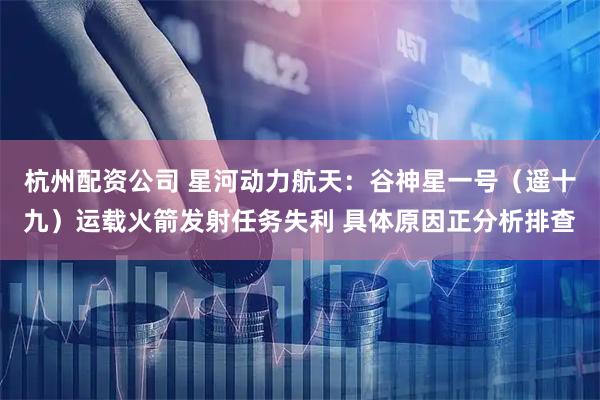 杭州配资公司 星河动力航天：谷神星一号（遥十九）运载火箭发射任务失利 具体原因正分析排查