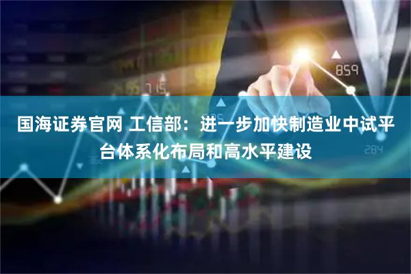 国海证券官网 工信部：进一步加快制造业中试平台体系化布局和高水平建设
