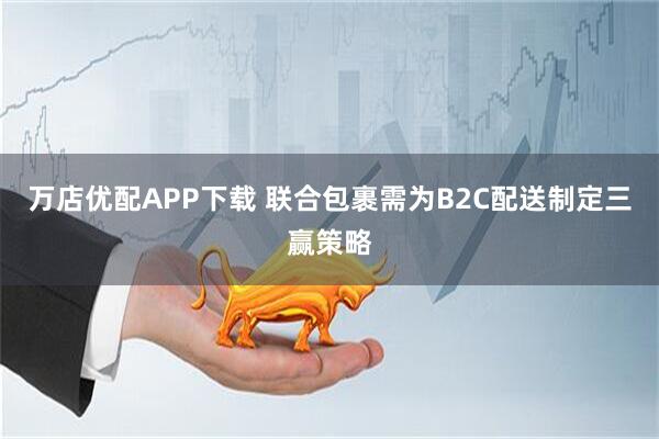万店优配APP下载 联合包裹需为B2C配送制定三赢策略