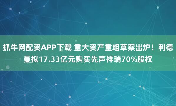 抓牛网配资APP下载 重大资产重组草案出炉！利德曼拟17.33亿元购买先声祥瑞70%股权