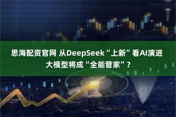 思海配资官网 从DeepSeek“上新”看AI演进 大模型将成“全能管家”？