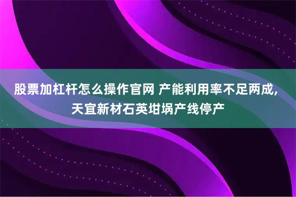 股票加杠杆怎么操作官网 产能利用率不足两成, 天宜新材石英坩埚产线停产
