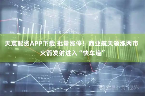 天宸配资APP下载 批量涨停！商业航天领涨两市 火箭发射进入“快车道”