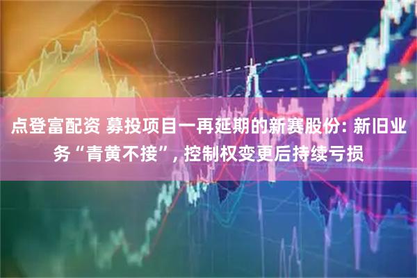 点登富配资 募投项目一再延期的新赛股份: 新旧业务“青黄不接”, 控制权变更后持续亏损
