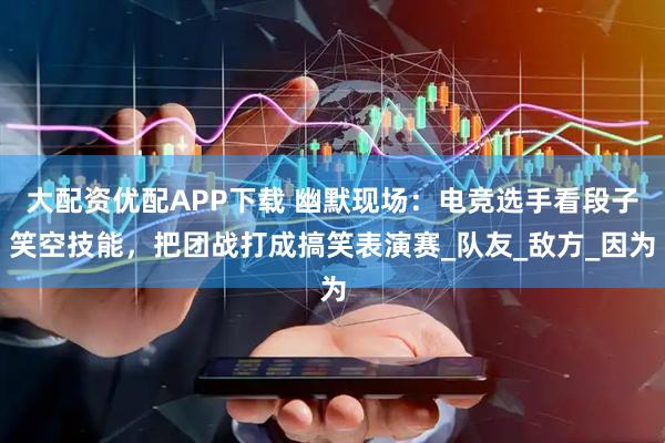 大配资优配APP下载 幽默现场：电竞选手看段子笑空技能，把团战打成搞笑表演赛_队友_敌方_因为