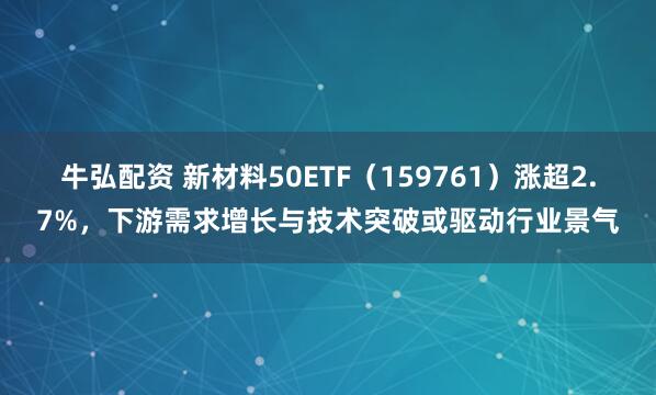 牛弘配资 新材料50ETF（159761）涨超2.7%，下游需求增长与技术突破或驱动行业景气