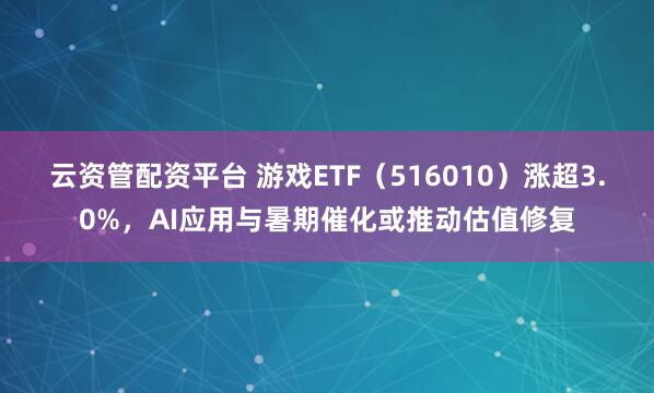 云资管配资平台 游戏ETF（516010）涨超3.0%，AI应用与暑期催化或推动估值修复