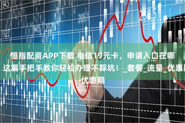 恒指配资APP下载 电信19元卡，申请入口在哪？这篇手把手教你轻松办理不踩坑！_套餐_流量_优惠期