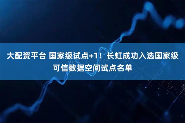 大配资平台 国家级试点+1！长虹成功入选国家级可信数据空间试点名单