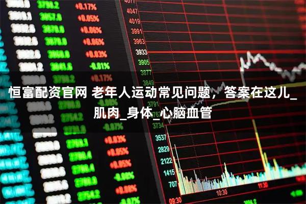 恒富配资官网 老年人运动常见问题，答案在这儿_肌肉_身体_心脑血管