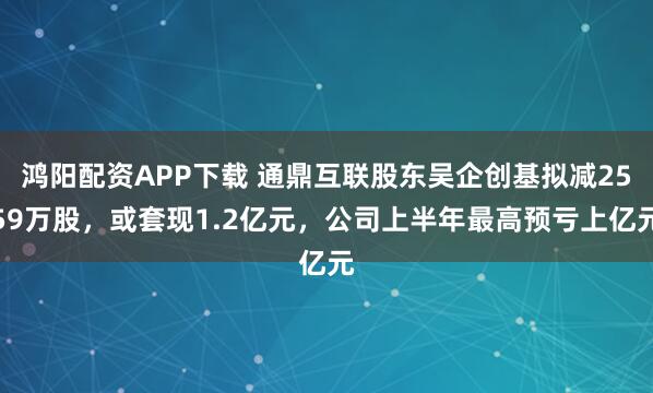 鸿阳配资APP下载 通鼎互联股东吴企创基拟减2559万股，或套现1.2亿元，公司上半年最高预亏上亿元