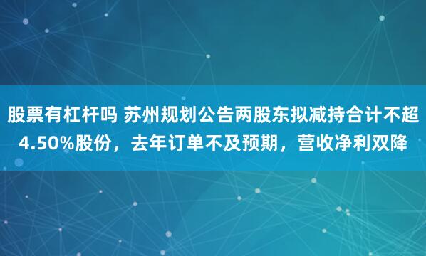 股票有杠杆吗 苏州规划公告两股东拟减持合计不超4.50%股份，去年订单不及预期，营收净利双降