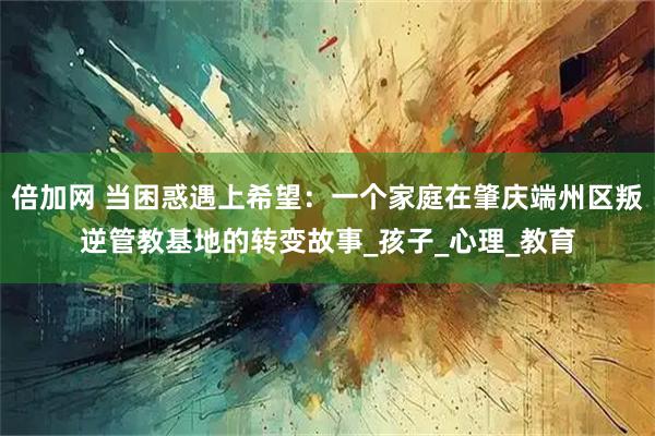 倍加网 当困惑遇上希望：一个家庭在肇庆端州区叛逆管教基地的转变故事_孩子_心理_教育