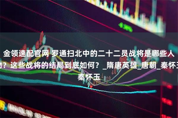 金领速配官网 罗通扫北中的二十二员战将是哪些人物？这些战将的结局到底如何？_隋唐英雄_唐朝_秦怀玉