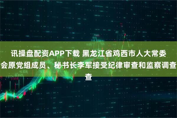 讯操盘配资APP下载 黑龙江省鸡西市人大常委会原党组成员、秘书长李军接受纪律审查和监察调查