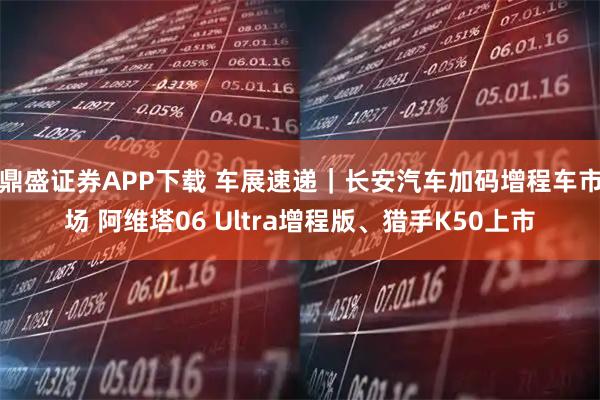 鼎盛证券APP下载 车展速递｜长安汽车加码增程车市场 阿维塔06 Ultra增程版、猎手K50上市
