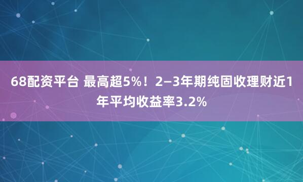 68配资平台 最高超5%！2—3年期纯固收理财近1年平均收益率3.2%