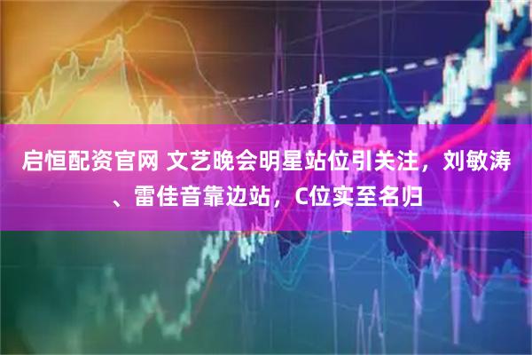 启恒配资官网 文艺晚会明星站位引关注，刘敏涛、雷佳音靠边站，C位实至名归