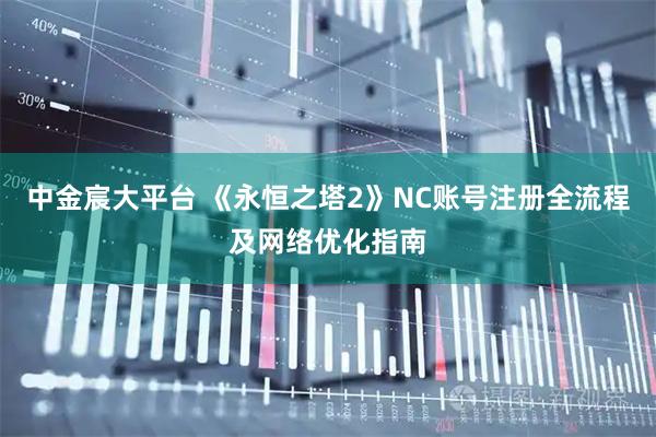 中金宸大平台 《永恒之塔2》NC账号注册全流程及网络优化指南