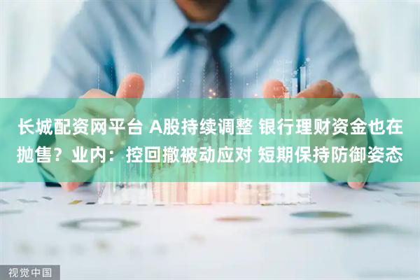 长城配资网平台 A股持续调整 银行理财资金也在抛售？业内：控回撤被动应对 短期保持防御姿态