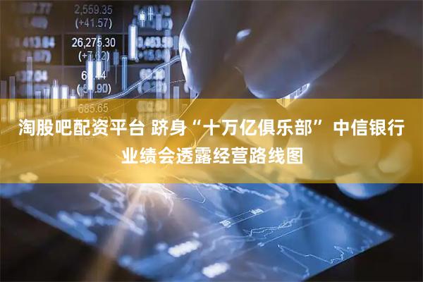 淘股吧配资平台 跻身“十万亿俱乐部” 中信银行业绩会透露经营路线图