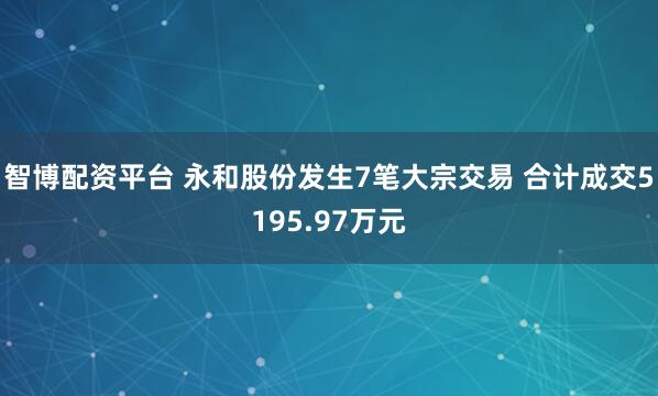 智博配资平台 永和股份发生7笔大宗交易 合计成交5195.97万元