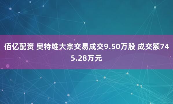 佰亿配资 奥特维大宗交易成交9.50万股 成交额745.28万元
