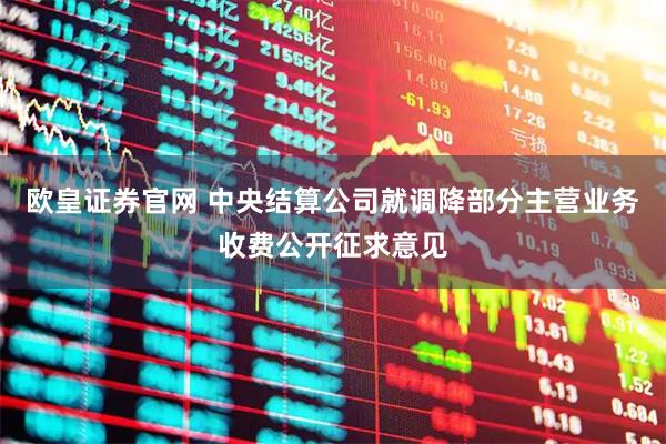 欧皇证券官网 中央结算公司就调降部分主营业务收费公开征求意见