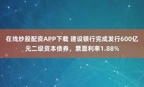在线炒股配资APP下载 建设银行完成发行600亿元二级资本债券，票面利率1.88%